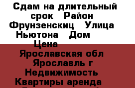 Сдам на длительный срок › Район ­ Фрунзенскиц › Улица ­ Ньютона › Дом ­ 16 › Цена ­ 14 000 - Ярославская обл., Ярославль г. Недвижимость » Квартиры аренда   . Ярославская обл.,Ярославль г.